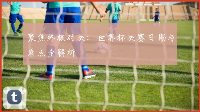 聚焦终极对决：世界杯决赛日期与看点全解析