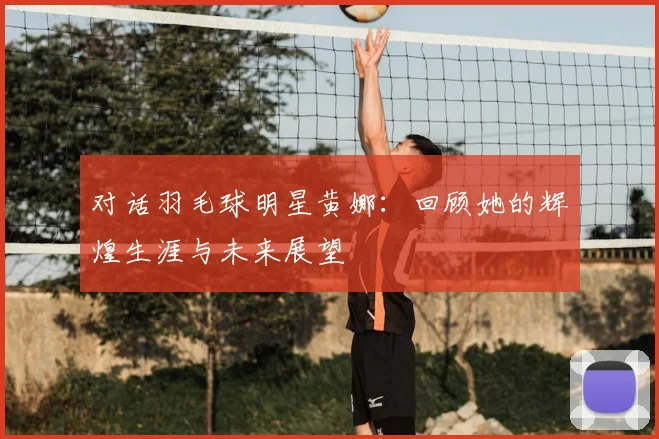 对话羽毛球明星黄娜：回顾她的辉煌生涯与未来展望