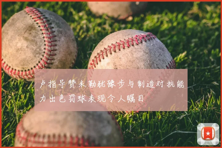 卢指导赞米勒犹豫步与制造对抗能力出色罚球表现令人瞩目